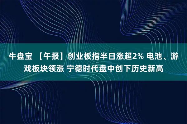 牛盘宝 【午报】创业板指半日涨超2% 电池、游戏板块领涨 宁德时代盘中创下历史新高