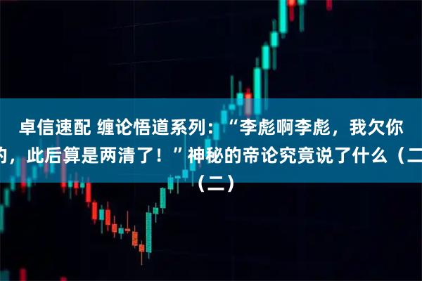卓信速配 缠论悟道系列：“李彪啊李彪，我欠你的，此后算是两清了！”神秘的帝论究竟说了什么（二）