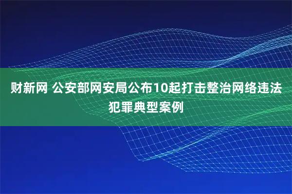 财新网 公安部网安局公布10起打击整治网络违法犯罪典型案例