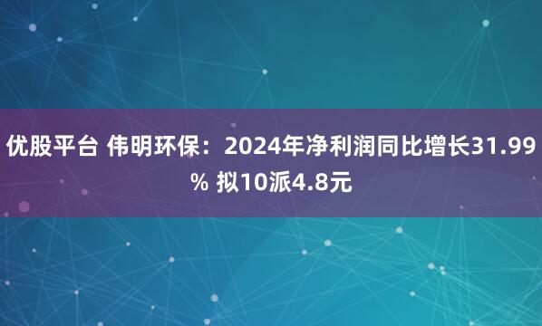 优股平台 伟明环保：2024年净利润同比增长31.99% 拟10派4.8元