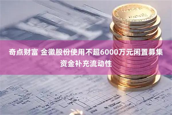 奇点财富 金徽股份使用不超6000万元闲置募集资金补充流动性