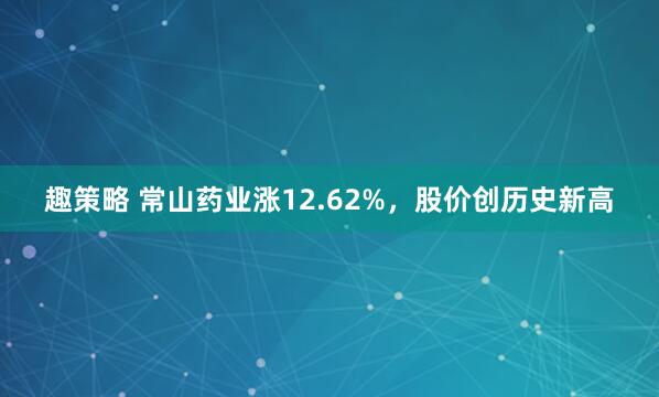 趣策略 常山药业涨12.62%，股价创历史新高