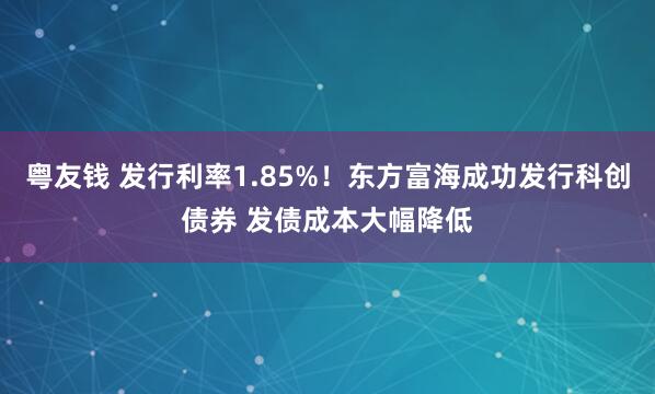 粤友钱 发行利率1.85%！东方富海成功发行科创债券 发债成本大幅降低
