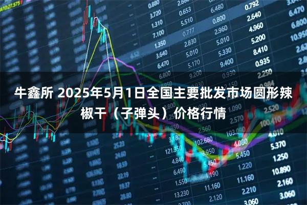牛鑫所 2025年5月1日全国主要批发市场圆形辣椒干（子弹头）价格行情