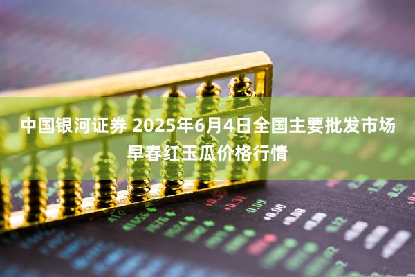 中国银河证券 2025年6月4日全国主要批发市场早春红玉瓜价格行情