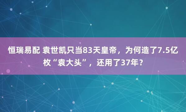 恒瑞易配 袁世凯只当83天皇帝，为何造了7.5亿枚“袁大头”，还用了37年？