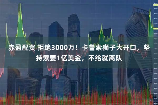 赤盈配资 拒绝3000万！卡鲁索狮子大开口，坚持索要1亿美金，不给就离队