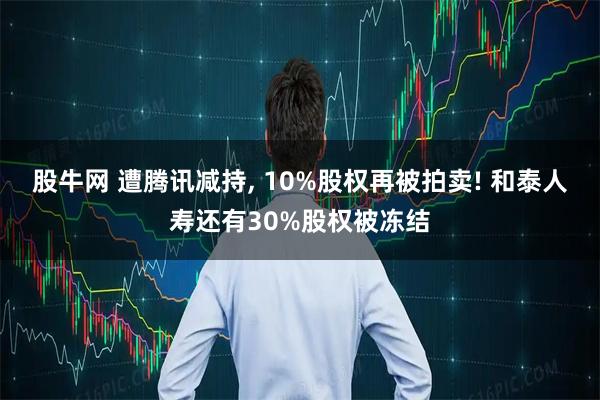 股牛网 遭腾讯减持, 10%股权再被拍卖! 和泰人寿还有30%股权被冻结