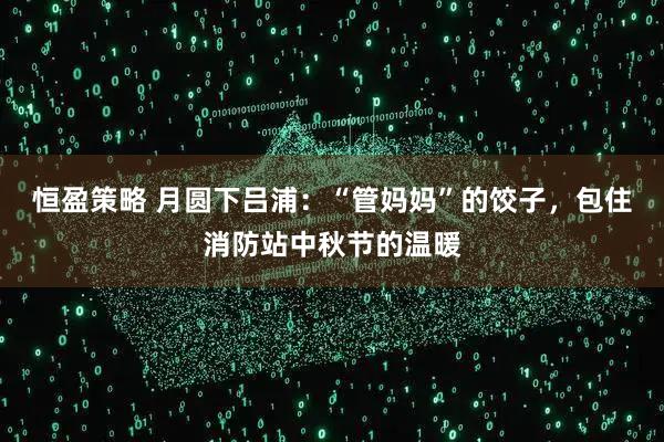 恒盈策略 月圆下吕浦：“管妈妈”的饺子，包住消防站中秋节的温暖