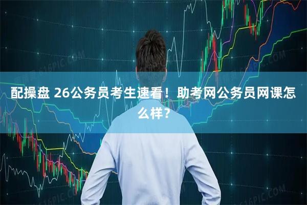 配操盘 26公务员考生速看！助考网公务员网课怎么样？