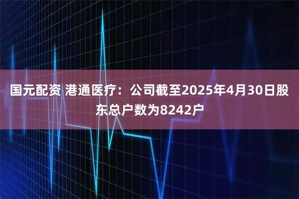 国元配资 港通医疗：公司截至2025年4月30日股东总户数为8242户