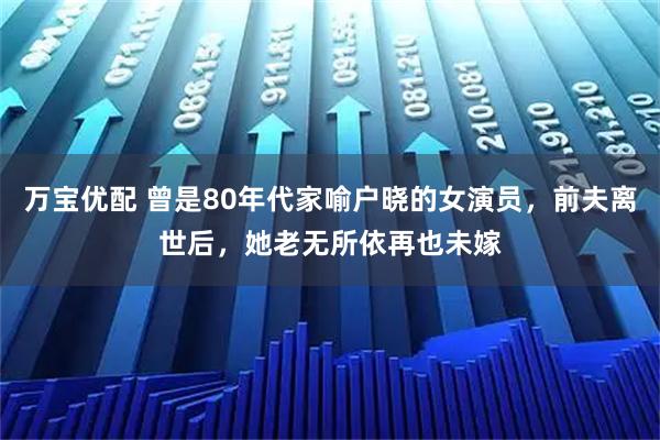 万宝优配 曾是80年代家喻户晓的女演员，前夫离世后，她老无所依再也未嫁