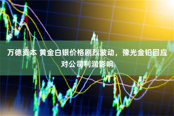 万德资本 黄金白银价格剧烈波动，豫光金铅回应对公司利润影响
