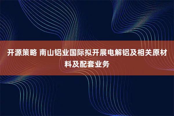 开源策略 南山铝业国际拟开展电解铝及相关原材料及配套业务