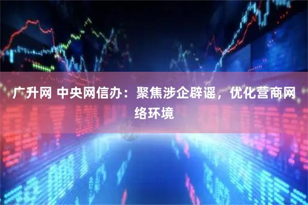 广升网 中央网信办：聚焦涉企辟谣，优化营商网络环境