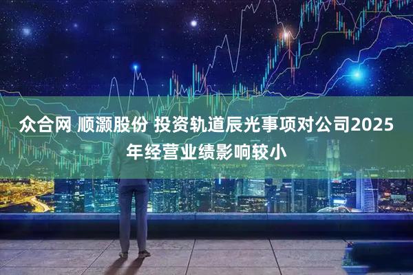 众合网 顺灏股份 投资轨道辰光事项对公司2025年经营业绩影响较小