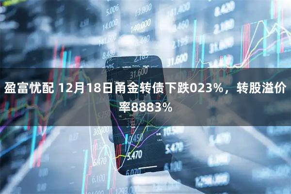 盈富忧配 12月18日甬金转债下跌023%，转股溢价率8883%