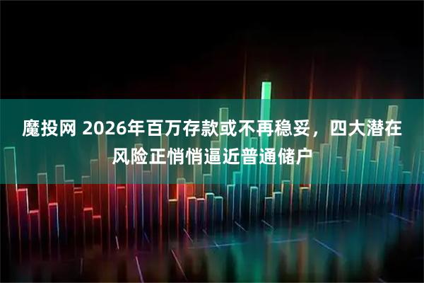 魔投网 2026年百万存款或不再稳妥，四大潜在风险正悄悄逼近普通储户