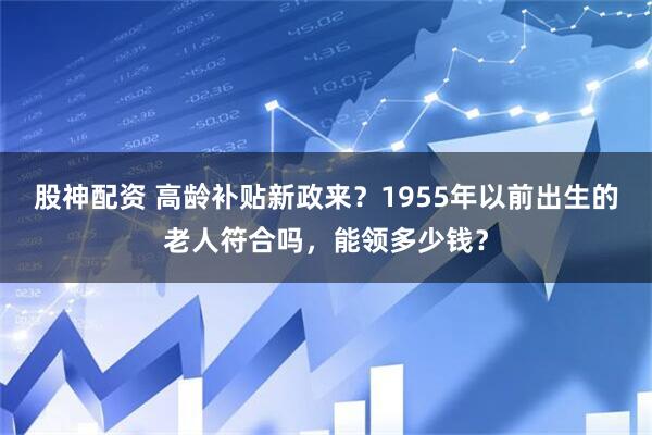 股神配资 高龄补贴新政来？1955年以前出生的老人符合吗，能领多少钱？
