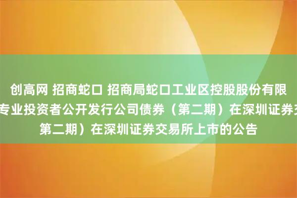 创高网 招商蛇口 招商局蛇口工业区控股股份有限公司2025年面向专业投资者公开发行公司债券（第二期）在深圳证券交易所上市的公告
