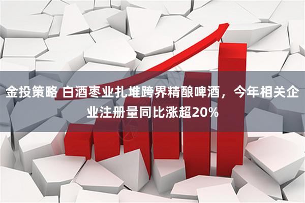 金投策略 白酒枣业扎堆跨界精酿啤酒，今年相关企业注册量同比涨超20%