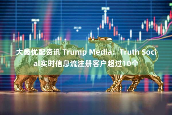 大鑫优配资讯 Trump Media：Truth Social实时信息流注册客户超过10个
